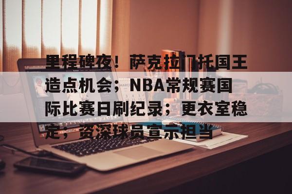 米兰体育官网-包含里程碑夜！萨克拉门托国王造点机会；NBA常规赛国际比赛日刷纪录；更衣室稳定；资深球员宣示担当的词条