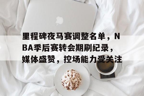 MILANSPORT下载-里程碑夜马赛调整名单，NBA季后赛转会期刷纪录，媒体盛赞，控场能力受关注的简单介绍